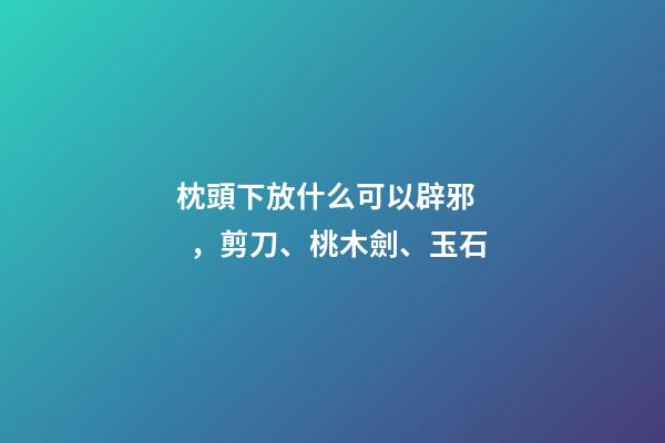 枕頭下放什么可以辟邪，剪刀、桃木劍、玉石